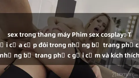 sex trong thang máy Phim sex cosplay: Trải nghiệm tuyệt vời của cặp đôi trong những bộ trang phục gợi cảm và kích thích