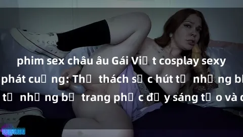 phim sex châu âu Gái Việt cosplay sexy khiến fan hâm mộ phát cuồng: Thử thách sức hút từ những bộ trang phục đầy sáng tạo và quyến rũ!
