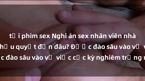 tải phim sex Nghi án sex nhân viên nhà hàng: Hậu quả và hậu quyết đến đâu? Được đào sâu vào vụ việc cực kỳ nghiêm trọng này.