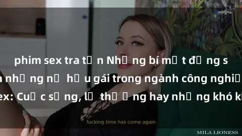 phim sex tra tấn Những bí mật đằng sau cuộc sống của những nữ hầu gái trong ngành công nghiệp sex: Cuộc sống, lẽ thường hay những khó khăn mà họ phải đối mặt.