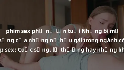 phim sex phụ nữ lớn tuổi Những bí mật đằng sau cuộc sống của những nữ hầu gái trong ngành công nghiệp sex: Cuộc sống, lẽ thường hay những khó khăn mà họ phải đối mặt.
