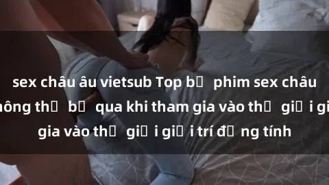 sex châu âu vietsub Top bộ phim sex châu âu nổi tiếng không thể bỏ qua khi tham gia vào thế giới giải trí đồng tính