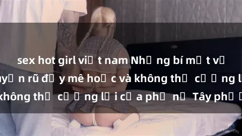 sex hot girl việt nam Những bí mật về sex gái Tây: Sự quyến rũ đầy mê hoặc và không thể cưỡng lại của phụ nữ Tây phương