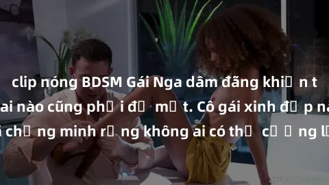 clip nóng BDSM Gái Nga dâm đãng khiến tim bất cứ chàng trai nào cũng phải đỏ mặt. Cô gái xinh đẹp này đã chứng minh rằng không ai có thể cưỡng lại khi cô làm tình đắm say.