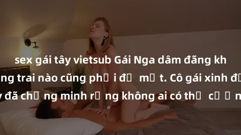 sex gái tây vietsub Gái Nga dâm đãng khiến tim bất cứ chàng trai nào cũng phải đỏ mặt. Cô gái xinh đẹp này đã chứng minh rằng không ai có thể cưỡng lại khi cô làm tình đắm say.