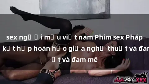 sex người mẫu việt nam Phim sex Pháp - Sự kết hợp hoàn hảo giữa nghệ thuật và đam mê