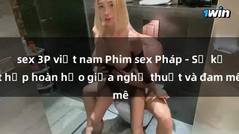 sex 3P việt nam Phim sex Pháp - Sự kết hợp hoàn hảo giữa nghệ thuật và đam mê