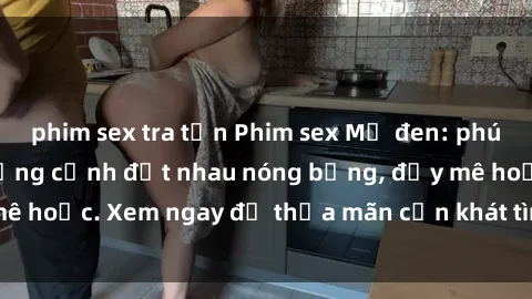phim sex tra tấn Phim sex Mỹ đen: phút mãnh liệt với những cảnh địt nhau nóng bỏng, đầy mê hoặc. Xem ngay để thỏa mãn cơn khát tình dục của bạn!