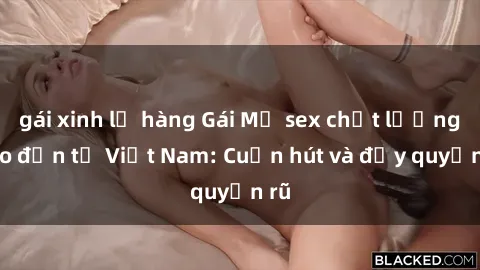 gái xinh lộ hàng Gái Mỹ sex chất lượng cao đến từ Việt Nam: Cuốn hút và đầy quyến rũ