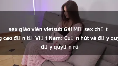 sex giáo viên vietsub Gái Mỹ sex chất lượng cao đến từ Việt Nam: Cuốn hút và đầy quyến rũ