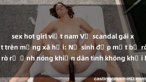 sex hot girl việt nam Vụ scandal gái xinh lộ hàng gây sốt trên mạng xã hội: Nữ sinh đẹp mắt bị rò rỉ ảnh nóng khiến dân tình không khỏi bất ngờ và phẫn nộ!