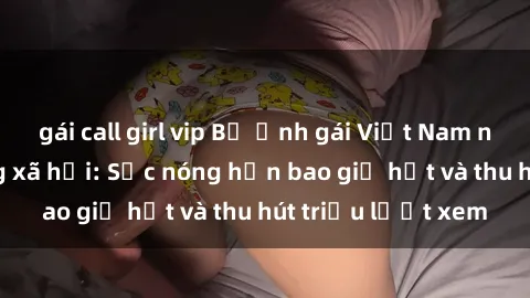 gái call girl vip Bộ ảnh gái Việt Nam nude gây sốt mạng xã hội: Sắc nóng hơn bao giờ hết và thu hút triệu lượt xem