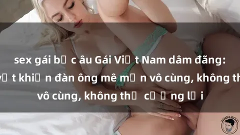 sex gái bắc âu Gái Việt Nam dâm đãng: Những bí quyết khiến đàn ông mê mẩn vô cùng, không thể cưỡng lại