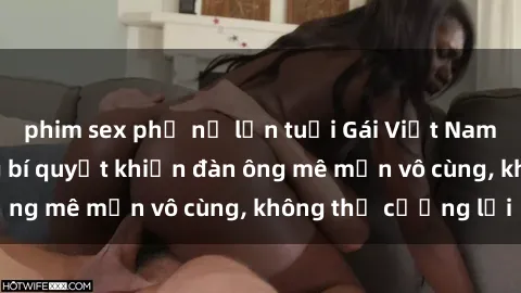 phim sex phụ nữ lớn tuổi Gái Việt Nam dâm đãng: Những bí quyết khiến đàn ông mê mẩn vô cùng, không thể cưỡng lại