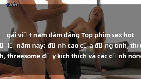 gái việt nam dâm đãng Top phim sex hot nhất không thể bỏ lỡ năm nay: đỉnh cao của đồng tính, threesome đầy kích thích và các cảnh nóng đang gây sốt!