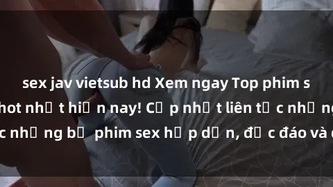 sex jav vietsub hd Xem ngay Top phim sex mới nhất đang hot nhất hiện nay! Cập nhật liên tục những bộ phim sex hấp dẫn, độc đáo và đầy kích thích.