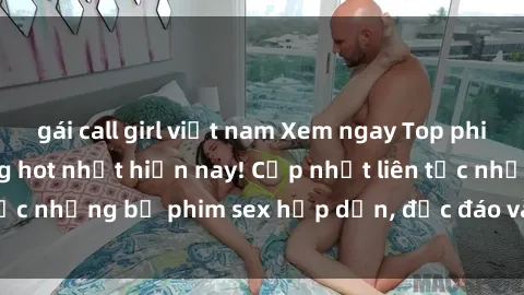 gái call girl việt nam Xem ngay Top phim sex mới nhất đang hot nhất hiện nay! Cập nhật liên tục những bộ phim sex hấp dẫn, độc đáo và đầy kích thích.