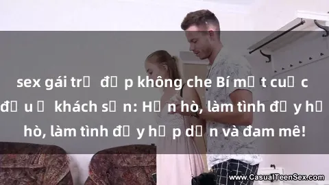 sex gái trẻ đẹp không che Bí mật cuộc hẹn gái Việt lần đầu ở khách sạn: Hẹn hò, làm tình đầy hấp dẫn và đam mê!