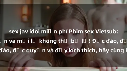 sex jav idol miễn phí Phim sex Vietsub: Trải nghiệm hấp dẫn và mới lạ không thể bỏ lỡ! Độc đáo, độc quyền và đầy kích thích, hãy cùng khám phá ngay!