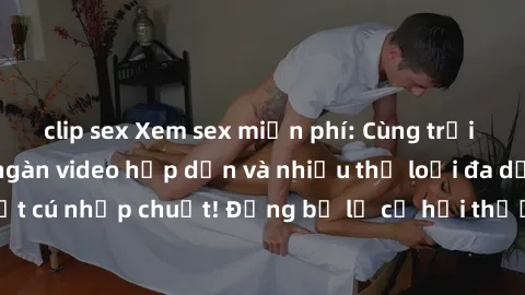 clip sex Xem sex miễn phí: Cùng trải nghiệm với hàng ngàn video hấp dẫn và nhiều thể loại đa dạng chỉ trong một cú nhấp chuột! Đừng bỏ lỡ cơ hội thưởng thức tuyệt vời này ngay hôm nay!