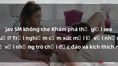 jav SM không che Khám phá thế giới sex trực tuyến: Hơn tuổi? Trải nghiệm cảm xúc mới lạ với những trò chơi độc đáo và kích thích người lớn