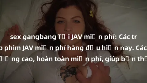 sex gangbang Tải JAV miễn phí: Các trang web cung cấp phim JAV miễn phí hàng đầu hiện nay. Các tác phẩm chất lượng cao, hoàn toàn miễn phí, giúp bạn thỏa mãn niềm đam mê mà không tốn kém.