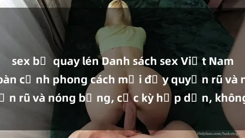 sex bị quay lén Danh sách sex Việt Nam không che - Ảnh toàn cảnh phong cách mới đầy quyến rũ và nóng bỏng, cực kỳ hấp dẫn, không thể bỏ qua!