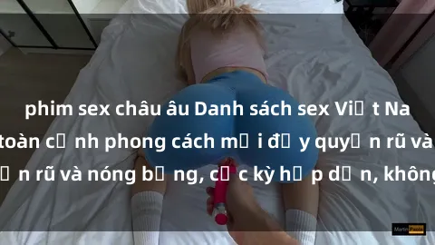 phim sex châu âu Danh sách sex Việt Nam không che - Ảnh toàn cảnh phong cách mới đầy quyến rũ và nóng bỏng, cực kỳ hấp dẫn, không thể bỏ qua!