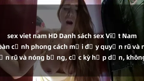 sex viet nam HD Danh sách sex Việt Nam không che - Ảnh toàn cảnh phong cách mới đầy quyến rũ và nóng bỏng, cực kỳ hấp dẫn, không thể bỏ qua!