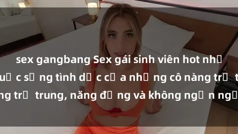 sex gangbang Sex gái sinh viên hot nhất: Cùng khám phá cuộc sống tình dục của những cô nàng trẻ trung, năng động và không ngần ngại thử nghiệm!