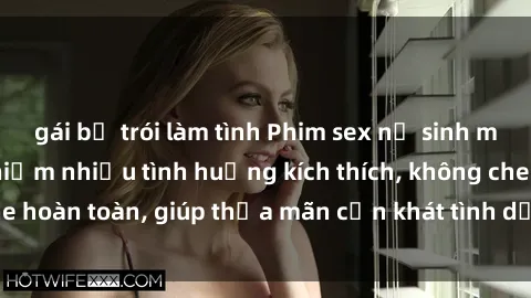 gái bị trói làm tình Phim sex nữ sinh mới nhất: Trải nghiệm nhiều tình huống kích thích, không che hoàn toàn, giúp thỏa mãn cơn khát tình dục của các bạn trẻ