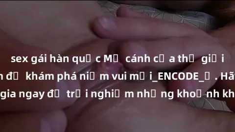 sex gái hàn quốc Mở cánh cửa thế giới sex MILF Việt Nam để khám phá niềm vui mới_ENCODE_. Hãy tham gia ngay để trải nghiệm những khoảnh khắc đầy kích thích và đam mê.