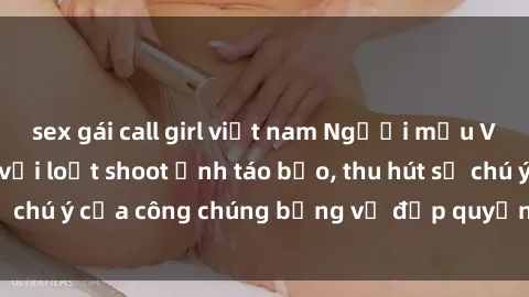 sex gái call girl việt nam Người mẫu Việt Nam gây sốt với loạt shoot ảnh táo bạo, thu hút sự chú ý của công chúng bằng vẻ đẹp quyến rũ và gợi cảm.