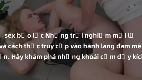 sex bạo lực Những trải nghiệm mới lạ với sex tập thể và cách thức truy cập vào hành lang đam mê của bạn. Hãy khám phá những khoái cảm đầy kích thích với tập thể hấp dẫn!