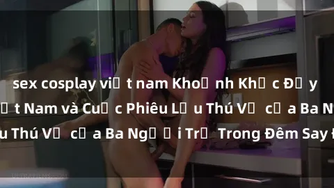 sex cosplay việt nam Khoảnh Khắc Đầy Kịch Tính: Sex  Việt Nam và Cuộc Phiêu Lưu Thú Vị của Ba Người Trẻ Trong Đêm Say Đắm