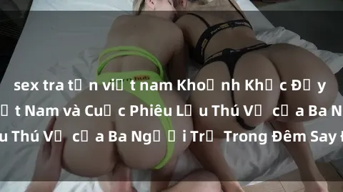 sex tra tấn việt nam Khoảnh Khắc Đầy Kịch Tính: Sex  Việt Nam và Cuộc Phiêu Lưu Thú Vị của Ba Người Trẻ Trong Đêm Say Đắm