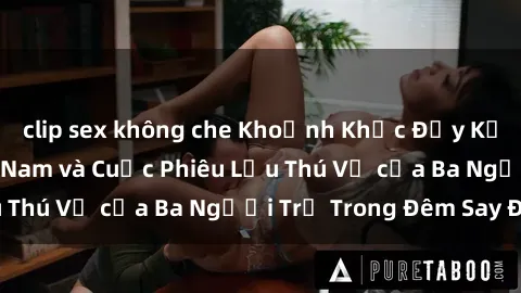 clip sex không che Khoảnh Khắc Đầy Kịch Tính: Sex  Việt Nam và Cuộc Phiêu Lưu Thú Vị của Ba Người Trẻ Trong Đêm Say Đắm