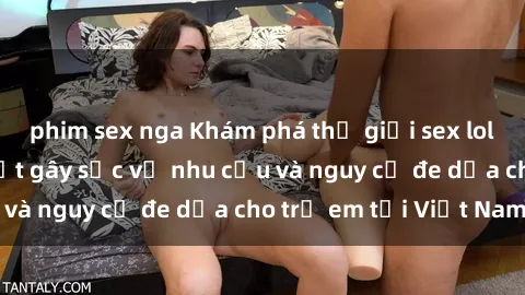 phim sex nga Khám phá thế giới sex loli Việt Nam: Sự thật gây sốc về nhu cầu và nguy cơ đe dọa cho trẻ em tại Việt Nam