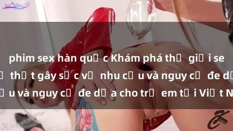 phim sex hàn quốc Khám phá thế giới sex loli Việt Nam: Sự thật gây sốc về nhu cầu và nguy cơ đe dọa cho trẻ em tại Việt Nam