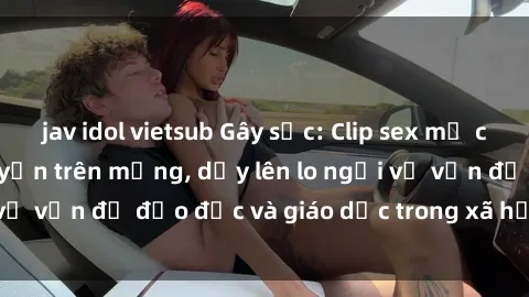 jav idol vietsub Gây sốc: Clip sex mẹ con Việt Nam lan truyền trên mạng, dấy lên lo ngại về vấn đề đạo đức và giáo dục trong xã hội hiện nay.