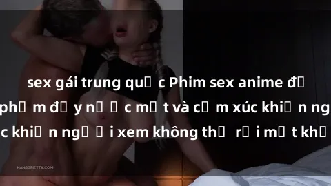 sex gái trung quốc Phim sex anime đỉnh cao: Những tác phẩm đầy nước mắt và cảm xúc khiến người xem không thể rời mắt khỏi màn hình